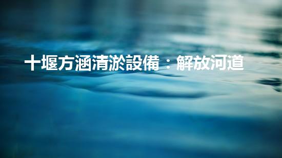 十堰方涵清淤設備：解放河道，拯救城市！